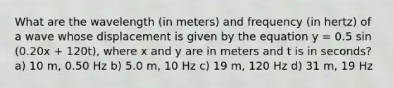 What are the wavelength (in meters) and frequency (in hertz) of a wave whose displacement is given by the equation y = 0.5 sin (0.20x + 120t), where x and y are in meters and t is in seconds? a) 10 m, 0.50 Hz b) 5.0 m, 10 Hz c) 19 m, 120 Hz d) 31 m, 19 Hz