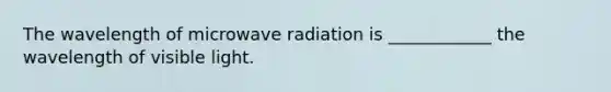 The wavelength of microwave radiation is ____________ the wavelength of visible light.