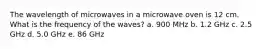 The wavelength of microwaves in a microwave oven is 12 cm. What is the frequency of the waves? a. 900 MHz b. 1.2 GHz c. 2.5 GHz d. 5.0 GHz e. 86 GHz