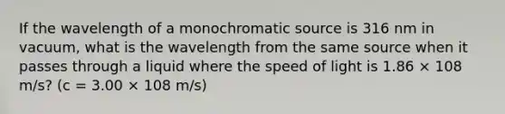 If the wavelength of a monochromatic source is 316 nm in vacuum, what is the wavelength from the same source when it passes through a liquid where the speed of light is 1.86 × 108 m/s? (c = 3.00 × 108 m/s)