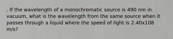 . If the wavelength of a monochromatic source is 490 nm in vacuum, what is the wavelength from the same source when it passes through a liquid where the speed of light is 2.40x108 m/s?