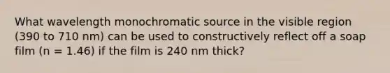 What wavelength monochromatic source in the visible region (390 to 710 nm) can be used to constructively reflect off a soap film (n = 1.46) if the film is 240 nm thick?