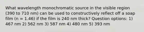 What wavelength monochromatic source in the visible region (390 to 710 nm) can be used to constructively reflect off a soap film (n = 1.46) if the film is 240 nm thick? Question options: 1) 467 nm 2) 562 nm 3) 587 nm 4) 480 nm 5) 393 nm