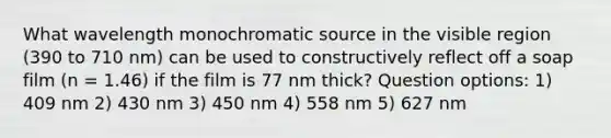 What wavelength monochromatic source in the visible region (390 to 710 nm) can be used to constructively reflect off a soap film (n = 1.46) if the film is 77 nm thick? Question options: 1) 409 nm 2) 430 nm 3) 450 nm 4) 558 nm 5) 627 nm