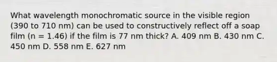 What wavelength monochromatic source in the visible region (390 to 710 nm) can be used to constructively reflect off a soap film (n = 1.46) if the film is 77 nm thick? A. 409 nm B. 430 nm C. 450 nm D. 558 nm E. 627 nm