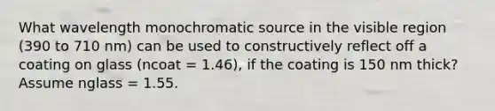 What wavelength monochromatic source in the visible region (390 to 710 nm) can be used to constructively reflect off a coating on glass (ncoat = 1.46), if the coating is 150 nm thick? Assume nglass = 1.55.