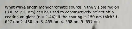 What wavelength monochromatic source in the visible region (390 to 710 nm) can be used to constructively reflect off a coating on glass (n = 1.46), if the coating is 150 nm thick? 1. 697 nm 2. 438 nm 3. 465 nm 4. 558 nm 5. 657 nm