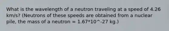 What is the wavelength of a neutron traveling at a speed of 4.26 km/s? (Neutrons of these speeds are obtained from a nuclear pile, the mass of a neutron = 1.67*10^-27 kg.)