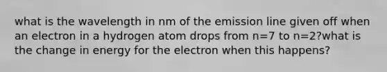 what is the wavelength in nm of the emission line given off when an electron in a hydrogen atom drops from n=7 to n=2?what is the change in energy for the electron when this happens?