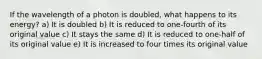 If the wavelength of a photon is doubled, what happens to its energy? a) It is doubled b) It is reduced to one-fourth of its original value c) It stays the same d) It is reduced to one-half of its original value e) It is increased to four times its original value