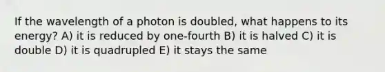 If the wavelength of a photon is doubled, what happens to its energy? A) it is reduced by one-fourth B) it is halved C) it is double D) it is quadrupled E) it stays the same