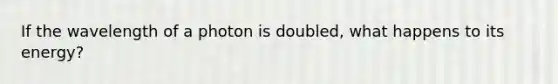 If the wavelength of a photon is doubled, what happens to its energy?