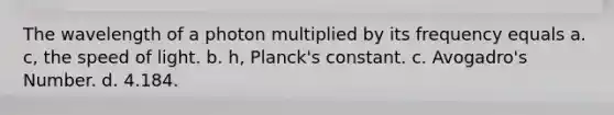 The wavelength of a photon multiplied by its frequency equals a. c, the speed of light. b. h, Planck's constant. c. Avogadro's Number. d. 4.184.