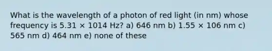 What is the wavelength of a photon of red light (in nm) whose frequency is 5.31 × 1014 Hz? a) 646 nm b) 1.55 × 106 nm c) 565 nm d) 464 nm e) none of these