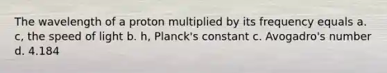 The wavelength of a proton multiplied by its frequency equals a. c, the speed of light b. h, Planck's constant c. Avogadro's number d. 4.184