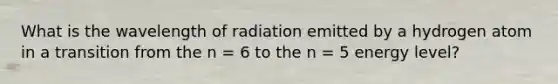 What is the wavelength of radiation emitted by a hydrogen atom in a transition from the n = 6 to the n = 5 energy level?