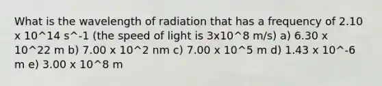 What is the wavelength of radiation that has a frequency of 2.10 x 10^14 s^-1 (the speed of light is 3x10^8 m/s) a) 6.30 x 10^22 m b) 7.00 x 10^2 nm c) 7.00 x 10^5 m d) 1.43 x 10^-6 m e) 3.00 x 10^8 m