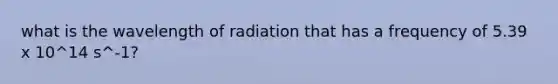 what is the wavelength of radiation that has a frequency of 5.39 x 10^14 s^-1?