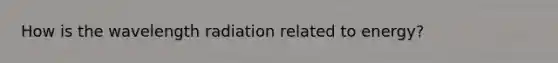 How is the wavelength radiation related to energy?