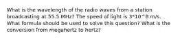 What is the wavelength of the radio waves from a station broadcasting at 55.5 MHz? The speed of light is 3*10^8 m/s. What formula should be used to solve this question? What is the conversion from megahertz to hertz?