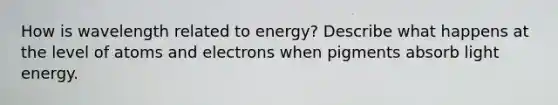 How is wavelength related to energy? Describe what happens at the level of atoms and electrons when pigments absorb light energy.