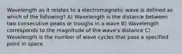 Wavelength as it relates to a electromagnetic wave is defined as which of the following? A) Wavelength is the distance between two consecutive peaks or troughs in a wave B) Wavelength corresponds to the magnitude of the wave's distance C) Wavelength is the number of wave cycles that pass a specified point in space