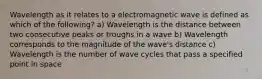 Wavelength as it relates to a electromagnetic wave is defined as which of the following? a) Wavelength is the distance between two consecutive peaks or troughs in a wave b) Wavelength corresponds to the magnitude of the wave's distance c) Wavelength is the number of wave cycles that pass a specified point in space