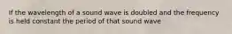 If the wavelength of a sound wave is doubled and the frequency is held constant the period of that sound wave