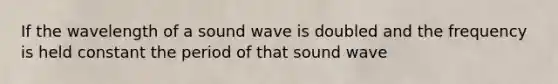 If the wavelength of a sound wave is doubled and the frequency is held constant the period of that sound wave