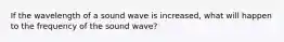 If the wavelength of a sound wave is increased, what will happen to the frequency of the sound wave?