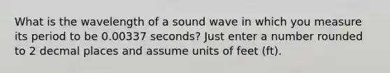 What is the wavelength of a sound wave in which you measure its period to be 0.00337 seconds? Just enter a number rounded to 2 decmal places and assume units of feet (ft).