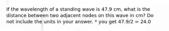 If the wavelength of a standing wave is 47.9 cm, what is the distance between two adjacent nodes on this wave in cm? Do not include the units in your answer. * you get 47.9/2 = 24.0