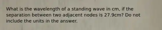 What is the wavelength of a standing wave in cm, if the separation between two adjacent nodes is 27.9cm? Do not include the units in the answer.