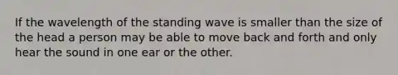 If the wavelength of the standing wave is smaller than the size of the head a person may be able to move back and forth and only hear the sound in one ear or the other.