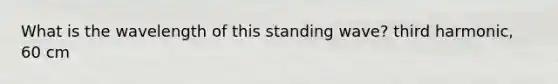 What is the wavelength of this standing wave? third harmonic, 60 cm