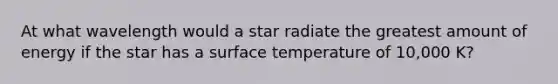 At what wavelength would a star radiate the greatest amount of energy if the star has a surface temperature of 10,000 K?