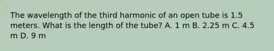 The wavelength of the third harmonic of an open tube is 1.5 meters. What is the length of the tube? A. 1 m B. 2.25 m C. 4.5 m D. 9 m