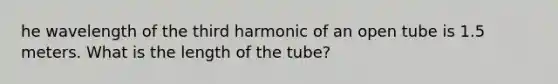 he wavelength of the third harmonic of an open tube is 1.5 meters. What is the length of the tube?