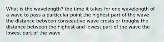 What is the wavelength? the time it takes for one wavelength of a wave to pass a particular point the highest part of the wave the distance between consecutive wave crests or troughs the distance between the highest and lowest part of the wave the lowest part of the wave