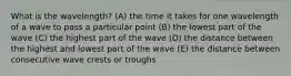 What is the wavelength? (A) the time it takes for one wavelength of a wave to pass a particular point (B) the lowest part of the wave (C) the highest part of the wave (D) the distance between the highest and lowest part of the wave (E) the distance between consecutive wave crests or troughs