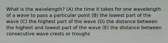 What is the wavelength? (A) the time it takes for one wavelength of a wave to pass a particular point (B) the lowest part of the wave (C) the highest part of the wave (D) the distance between the highest and lowest part of the wave (E) the distance between consecutive wave crests or troughs