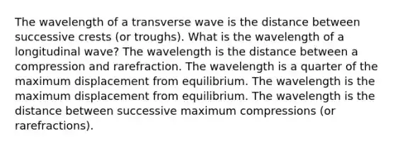 The wavelength of a transverse wave is the distance between successive crests (or troughs). What is the wavelength of a longitudinal wave? The wavelength is the distance between a compression and rarefraction. The wavelength is a quarter of the maximum displacement from equilibrium. The wavelength is the maximum displacement from equilibrium. The wavelength is the distance between successive maximum compressions (or rarefractions).