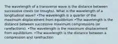 The wavelength of a transverse wave is the distance between successive crests (or troughs). What is the wavelength of a longitudinal wave? •The wavelength is a quarter of the maximum displacement from equilibrium •The wavelength is the distance between successive maximum compressions (or rarefactions). •The wavelength is the maximum displacement from equilibrium. •The wavelength is the distance between a compression and rarefraction