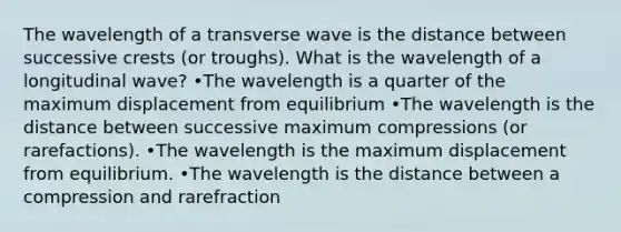 The wavelength of a transverse wave is the distance between successive crests (or troughs). What is the wavelength of a longitudinal wave? •The wavelength is a quarter of the maximum displacement from equilibrium •The wavelength is the distance between successive maximum compressions (or rarefactions). •The wavelength is the maximum displacement from equilibrium. •The wavelength is the distance between a compression and rarefraction