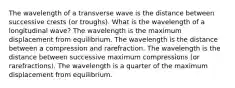 The wavelength of a transverse wave is the distance between successive crests (or troughs). What is the wavelength of a longitudinal wave? The wavelength is the maximum displacement from equilibrium. The wavelength is the distance between a compression and rarefraction. The wavelength is the distance between successive maximum compressions (or rarefractions). The wavelength is a quarter of the maximum displacement from equilibrium.