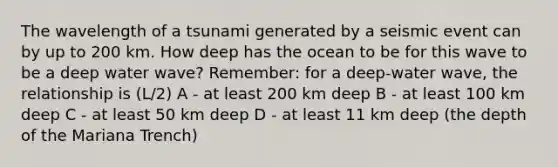 The wavelength of a tsunami generated by a seismic event can by up to 200 km. How deep has the ocean to be for this wave to be a deep water wave? Remember: for a deep-water wave, the relationship is (L/2) A - at least 200 km deep B - at least 100 km deep C - at least 50 km deep D - at least 11 km deep (the depth of the Mariana Trench)