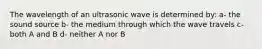 The wavelength of an ultrasonic wave is determined by: a- the sound source b- the medium through which the wave travels c- both A and B d- neither A nor B