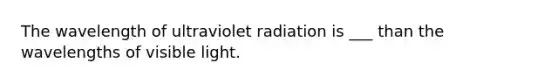 The wavelength of ultraviolet radiation is ___ than the wavelengths of visible light.