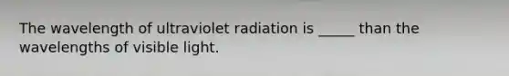 The wavelength of ultraviolet radiation is _____ than the wavelengths of visible light.