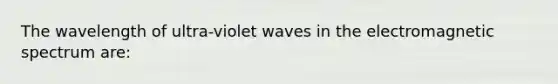 The wavelength of ultra-violet waves in the electromagnetic spectrum are: